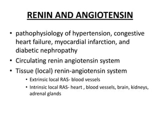 RENIN AND ANGIOTENSIN
• pathophysiology of hypertension, congestive
heart failure, myocardial infarction, and
diabetic nephropathy
• Circulating renin angiotensin system
• Tissue (local) renin-angiotensin system
• Extrinsic local RAS- blood vessels
• Intrinsic local RAS- heart , blood vessels, brain, kidneys,
adrenal glands

 