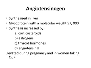 Angiotensinogen
• Synthesized in liver
• Glycoprotein with a molecular weight 57, 000
• Synthesis increased by:
a) corticosteroids
b) estrogens
c) thyroid hormones
d) angiotensin II
Elevated during pregnancy and in women taking
OCP

 