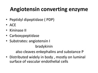 Angiotensin converting enzyme
•
•
•
•
•

Peptidyl dipeptidase ( PDP)
ACE
Kininase II
Carboxypeptidase
Substrates: angiotensin I
bradykinin
also cleaves enkephalins and substance P
• Distributed widely in body , mostly on luminal
surface of vascular endothelial cells

 