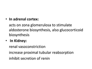 • In adrenal cortex:
acts on zona glomerulosa to stimulate
aldosterone biosynthesis, also glucocorticoid
biosynthesis
• In Kidney:
renal vasoconstriction
increase proximal tubular reabsorption
inhibit secretion of renin

 