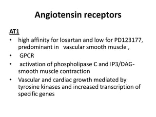 Angiotensin receptors
AT1
• high affinity for losartan and low for PD123177,
predominant in vascular smooth muscle ,
• GPCR
• activation of phospholipase C and IP3/DAGsmooth muscle contraction
• Vascular and cardiac growth mediated by
tyrosine kinases and increased transcription of
specific genes

 