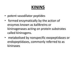 KININS
• potent vasodilator peptides
• formed enzymatically by the action of
enzymes known as kallikreins or
kininogenases acting on protein substrates
called kininogens.
• metabolised by nonspecific exopeptidases or
endopeptidases, commonly referred to as
kininases

 