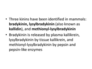 • Three kinins have been identified in mammals:
bradykinin, lysylbradykinin (also known as
kallidin), and methionyl-lysylbradykinin
• Bradykinin is released by plasma kallikrein,
lysylbradykinin by tissue kallikrein, and
methionyl-lysylbradykinin by pepsin and
pepsin-like enzymes

 