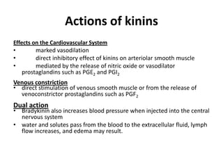 Actions of kinins
Effects on the Cardiovascular System
•
marked vasodilation
•
direct inhibitory effect of kinins on arteriolar smooth muscle
•
mediated by the release of nitric oxide or vasodilator
prostaglandins such as PGE2 and PGI2

Venous constriction
• direct stimulation of venous smooth muscle or from the release of
venoconstrictor prostaglandins such as PGF2

Dual action

• Bradykinin also increases blood pressure when injected into the central
nervous system
• water and solutes pass from the blood to the extracellular fluid, lymph
flow increases, and edema may result.

 