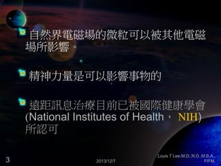 自然界電磁場的微粒可以被其他電磁
場所影響。
精神力量是可以影響事物的
遠距訊息治療目前已被國際健康學會
(National Institutes of Health， NIH)
所認可
3

2013/12/7

Louis T Lee,M.D.,N.D.,M.B.A.,
FIFM,

 