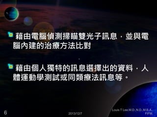 藉由電腦偵測掃瞄雙光子訊息，並與電
腦內建的治療方法比對

藉由個人獨特的訊息選擇出的資料，人
體運動學測試或同類療法訊息等。

6

2013/12/7

Louis T Lee,M.D.,N.D.,M.B.A.,
FIFM,

 