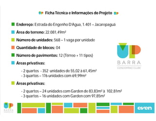 Ficha Técnica e Informações do Projeto 
Endereço: Estrada do Engenho D’Agua, 1.401 – Jacarepaguá 
Área do terreno: 22.081,49m² 
Número de unidades: 568 – 1 vaga por unidade 
Quantidade de blocos: 04 
Número de pavimentos: 12 (Térreo + 11 tipos) 
Áreas privativas: 
- 2 quartos - 352 unidades de 55,02 à 61,45m² 
- 3 quartos – 176 unidades com 69,99m² 
Áreas privativas: 
- 2 quartos – 24 unidades com Garden de 83,83m² à 102,81m² 
- 3 quartos – 16 unidades com Garden com 97,85m² 
 