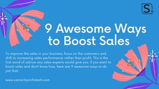 9 Awesome Ways
to Boost Sales
To improve the sales in your business, focus on the customers and
shift to increasing sales performance rather than profit. This is the
first word of advice any sales experts would give you. If you want to
boost sales and don’t know how, here are 9 awesome ways to do
just that:
www.samaritaninfotech.com
 