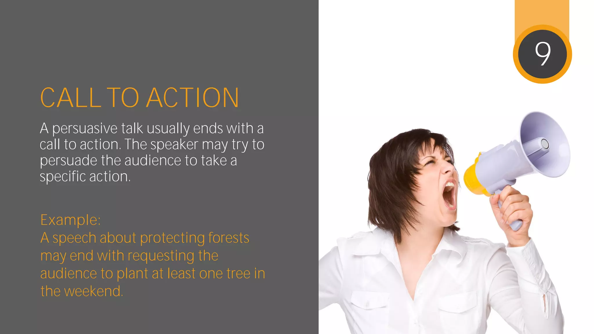 CALL TO ACTION
A persuasive talk usually ends with
a call to action. The speaker may try
to persuade the audience to take a
specific action.
Example:
A speech about protecting forests
may end with requesting the
audience to plant at least one tree
in the weekend.
9
 