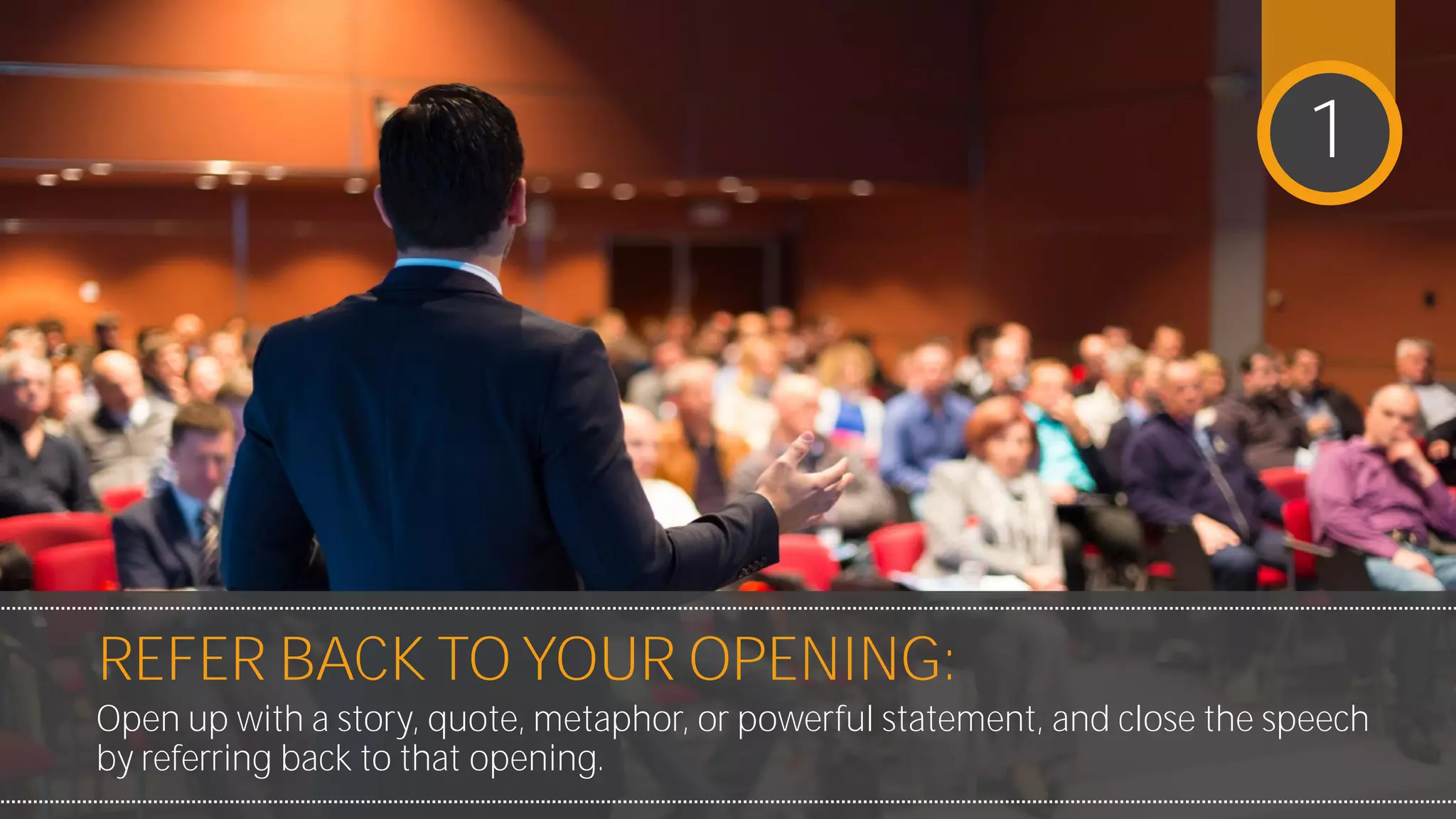 REFER BACK TO YOUR OPENING:
Open up with a story, quote, metaphor, or powerful statement, and
close the speech by referring back to that opening.
1
 
