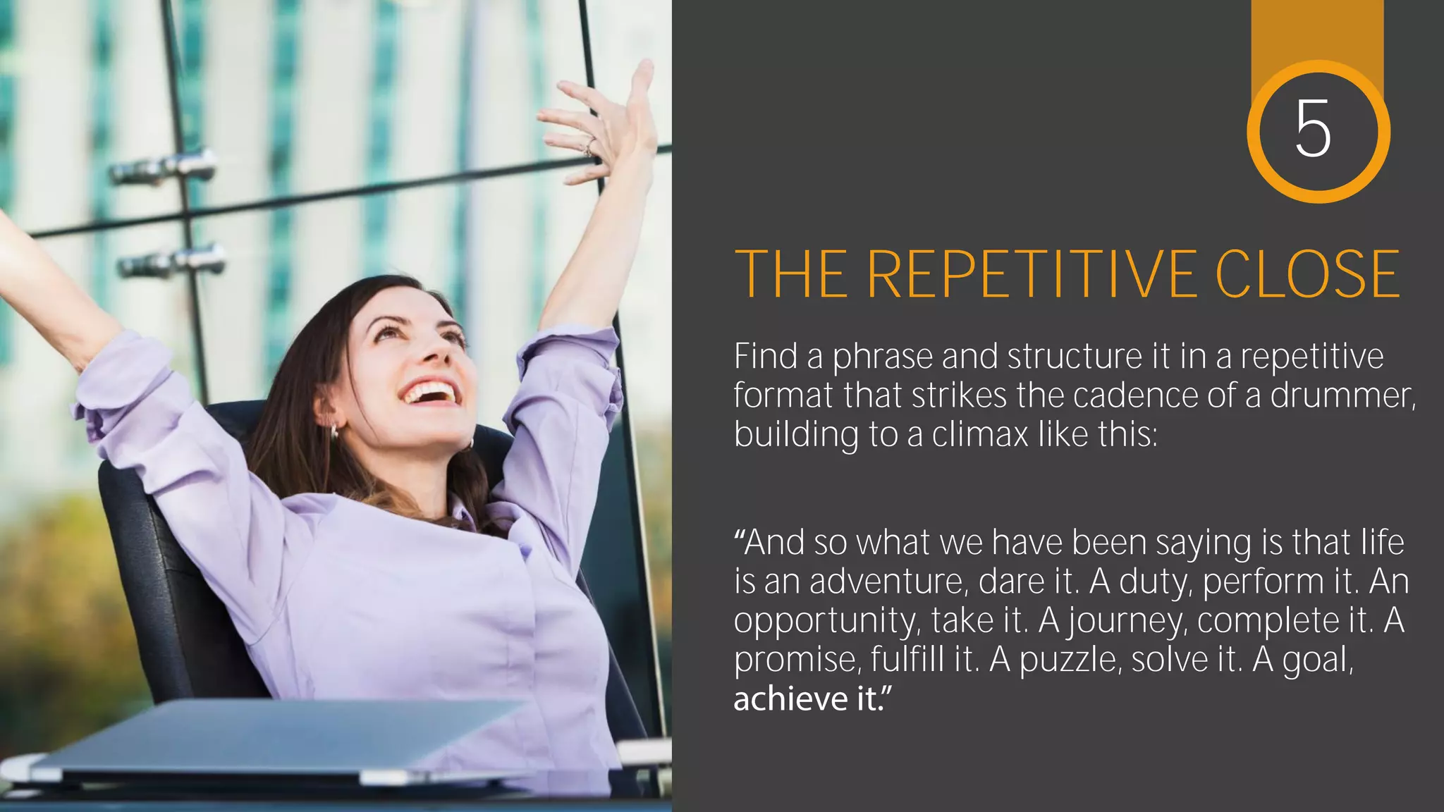 THE REPETITIVE CLOSE
Find a phrase and structure it in a
repetitive format that strikes the cadence
of a drummer, building to a climax like this:
And so what we have been saying is that life
is an adventure, dare it. A duty, perform it.
An opportunity, take it. A journey, complete
it. A promise, fulfill it. A puzzle, solve it. A
5
 