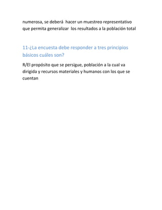 numerosa, se deberá hacer un muestreo representativo
que permita generalizar los resultados a la población total
11-¿La encuesta debe responder a tres principios
básicos cuáles son?
R/El propósito que se persigue, población a la cual va
dirigida y recursos materiales y humanos con los que se
cuentan
 