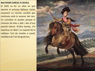 BALTASAR CARLES A CAVALL
El 1635 va fer un altre en què
apareix el príncep Baltasar Carles
cavalcant un nerviós cavallet que
contrasta amb la serenor del nen.
Va concebre el quadre perquè el
miressin de baix a dalt i des d’una
posició lateral. D’altra banda, s’hi
expressa un ideal i un requisit de la
noblesa: l’art de muntar a cavall,
metàfora de l’art de governar.
 