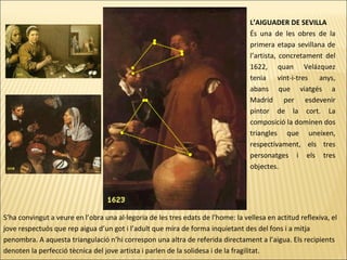 L’AIGUADER DE SEVILLA
És una de les obres de la
primera etapa sevillana de
l’artista, concretament del
1622, quan Velázquez
tenia vint-i-tres anys,
abans que viatgés a
Madrid per esdevenir
pintor de la cort. La
composició la dominen dos
triangles que uneixen,
respectivament, els tres
personatges i els tres
objectes.
S’ha convingut a veure en l’obra una al·legoria de les tres edats de l’home: la vellesa en actitud reflexiva, el
jove respectuós que rep aigua d’un got i l’adult que mira de forma inquietant des del fons i a mitja
penombra. A aquesta triangulació n’hi correspon una altra de referida directament a l’aigua. Els recipients
denoten la perfecció tècnica del jove artista i parlen de la solidesa i de la fragilitat.
 