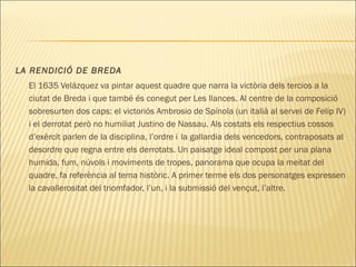 LA RENDICIÓ DE BREDA
El 1635 Velázquez va pintar aquest quadre que narra la victòria dels tercios a la
ciutat de Breda i que també és conegut per Les llances. Al centre de la composició
sobresurten dos caps: el victoriós Ambrosio de Spínola (un italià al servei de Felip IV)
i el derrotat però no humiliat Justino de Nassau. Als costats els respectius cossos
d’exèrcit parlen de la disciplina, l’ordre i la gallardia dels vencedors, contraposats al
desordre que regna entre els derrotats. Un paisatge ideal compost per una plana
humida, fum, núvols i moviments de tropes, panorama que ocupa la meitat del
quadre, fa referència al tema històric. A primer terme els dos personatges expressen
la cavallerositat del triomfador, l’un, i la submissió del vençut, l’altre.
 