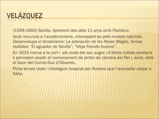  (1599-1660) Sevilla. Aprenent des dels 11 anys amb Pacheco.
 Aviat renuncia a l’academicisme, interessant-se pels models naturals.
Desenvolupa el tenebrisme: La adoración de los Reyes Magos, temes
realistes “El aguador de Sevilla”, “Vieja friendo huevos”.
 En 1623 marxa a la cort i els avals del seu sogre i d’altres nobles sevillans
li permeten acedir al nomenament de pintor de càmbra del Rei i, aviat, obté
el favor del Comte-Duc d’Olivares..
 Pinta temes reals i mitològics (inspirat per Rubens que l’aconsella viatjar a
Itàlia.
 