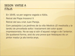  En 1649, va per segona vegada a Itàlia.
 Retrat del Papa Inocenci X
 Retrat del seu criat Juan Pareja.
 Com paisajista Los jardines de la villa Medicis (El mediodía y la
tarde) de pincellada solta i tractament del color quasi
impressionista. No se sap si són d’aquest viatge o de l’anterior.
De qualsevol forma, això és una prova que Velázquez és un
pintor madur ja als trenta anys.
 