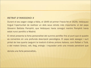  RETRAT D’INNOCENCI X
 Durant el seu segon viatge a Itàlia, el 1649 (el primer l’havia fet el 1629), Velázquez
tingué l’oportunitat de realitzar un dels seus retrats més importants: el del papa
Giovanni Battista Pamphili, que Velázquez havia conegut mentre Pamphili havia
estat nunci pontifici a Madrid.
 El retrat presenta la forta personalitat del summe pontífex fins al punt que el quadre
es converteix en una profunda descripció psicològica. El papa està assegut i surt
pintat de tres quarts (seguint la tradició d’altres pintors italians, com Rafael o Ticià,
o del mateix Greco), vell, lleig, enèrgic i inquisidor amb una mirada penetrant que
denota una forta personalitat.
 