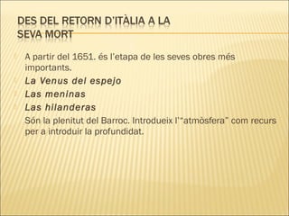  A partir del 1651. és l’etapa de les seves obres més
importants.
 La Venus del espejo
 Las meninas
 Las hilanderas
Són la plenitut del Barroc. Introdueix l’“atmòsfera” com recurs
per a introduir la profundidat.
 