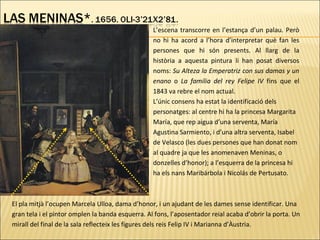 L’escena transcorre en l’estança d’un palau. Però
no hi ha acord a l’hora d’interpretar què fan les
persones que hi són presents. Al llarg de la
història a aquesta pintura li han posat diversos
noms: Su Alteza la Emperatriz con sus damas y un
enano o La familia del rey Felipe IV fins que el
1843 va rebre el nom actual.
L’únic consens ha estat la identificació dels
personatges: al centre hi ha la princesa Margarita
María, que rep aigua d’una serventa, María
Agustina Sarmiento, i d’una altra serventa, Isabel
de Velasco (les dues persones que han donat nom
al quadre ja que les anomenaven Meninas, o
donzelles d’honor); a l’esquerra de la princesa hi
ha els nans Maribárbola i Nicolás de Pertusato.
El pla mitjà l’ocupen Marcela Ulloa, dama d’honor, i un ajudant de les dames sense identificar. Una
gran tela i el pintor omplen la banda esquerra. Al fons, l’aposentador reial acaba d’obrir la porta. Un
mirall del final de la sala reflecteix les figures dels reis Felip IV i Marianna d’Àustria.
 