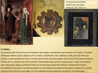 EL MIRALL
La presència del mirall al fons de l’habitació pot ajudar a interpretar què succeeix en l’escena. El mateix
Velázquez ofereix aquest objecte com a centre i catalitzador. Així, esdevé un dels punts de llum que
ajuden a crear perspectiva aèria a l’escena (primer pla de personatges i darrer pla al fons) però també es
reforça per la conjunció de línies verticals i horitzontals que porten a aquest punt. A més, la presència
dels monarques ajuda a entendre l’obra en el sentit que aquest fet reforça la intenció de l’artista
d’ennoblir la seva obra i li permet presentar el seu treball com quelcom més que la creació d’un simple
artesà al servei d’una causa règia. Hi ha en aquesta actitud adulació, servilisme, un homenatge...?
El matrimoni Arnolfini;
(1434 ) Jan Van Eyck
Oli/taula. 82 x 59,5 cm
 