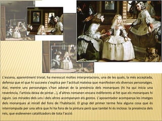 L’escena, aparentment trivial, ha merescut moltes interpretacions, una de les quals, la més acceptada,
defensa que el que hi succeeix s’explica per l’actitud mateixa que manifesten els diversos personatges.
Així, mentre uns personatges s’han adonat de la presència dels monarques (hi ha qui inicia una
reverència, l’artista deixa de pintar...), d’altres romanen encara indiferents al fet que els monarques hi
siguin. Les mirades dels uns i dels altres acompanyen els gestos. L’aposentador acompanya les imatges
dels monarques al mirall del fons de l’habitació. El grup del primer terme feia alguna cosa que és
interrompuda per una altra que hi ha fora de la pintura però que també hi és inclosa: la presència dels
reis, que esdevenen catalitzadors de tota l’acció.
 