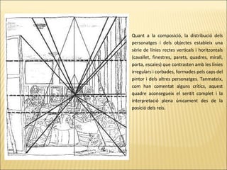 Quant a la composició, la distribució dels
personatges i dels objectes estableix una
sèrie de línies rectes verticals i horitzontals
(cavallet, finestres, parets, quadres, mirall,
porta, escales) que contrasten amb les línies
irregulars i corbades, formades pels caps del
pintor i dels altres personatges. Tanmateix,
com han comentat alguns crítics, aquest
quadre aconsegueix el sentit complet i la
interpretació plena únicament des de la
posició dels reis.
 