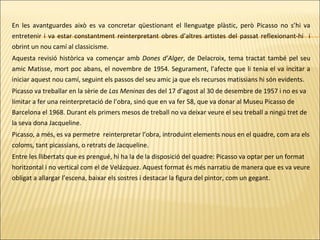 En les avantguardes això es va concretar qüestionant el llenguatge plàstic, però Picasso no s’hi va
entretenir i va estar constantment reinterpretant obres d’altres artistes del passat reflexionant-hi i
obrint un nou camí al classicisme.
Aquesta revisió històrica va començar amb Dones d’Alger, de Delacroix, tema tractat també pel seu
amic Matisse, mort poc abans, el novembre de 1954. Segurament, l’afecte que li tenia el va incitar a
iniciar aquest nou camí, seguint els passos del seu amic ja que els recursos matissians hi són evidents.
Picasso va treballar en la sèrie de Las Meninas des del 17 d’agost al 30 de desembre de 1957 i no es va
limitar a fer una reinterpretació de l’obra, sinó que en va fer 58, que va donar al Museu Picasso de
Barcelona el 1968. Durant els primers mesos de treball no va deixar veure el seu treball a ningú tret de
la seva dona Jacqueline.
Picasso, a més, es va permetre reinterpretar l’obra, introduint elements nous en el quadre, com ara els
coloms, tant picassians, o retrats de Jacqueline.
Entre les llibertats que es prengué, hi ha la de la disposició del quadre: Picasso va optar per un format
horitzontal i no vertical com el de Velázquez. Aquest format és més narratiu de manera que es va veure
obligat a allargar l’escena, baixar els sostres i destacar la figura del pintor, com un gegant.
 