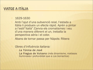  1629-1630
 Amb l’ajut d’una subvenció reial, l’estada a
Itàlia li produeix un efecte ràpid. Aprèn a pintar
a l’estil”italià”.Canvia els cromatismes i veu
d’una manera diferent el un, treballa la
perspectiva aèria i el color.
 Abans de tornar passa per Nàpols: Ribera
 Obres d’influència italiana:
 La Túnica de José
 La Fragua de Vulcano (més dinamisme, matissos
lluminosos i profundidat que a Los borrachos)
 