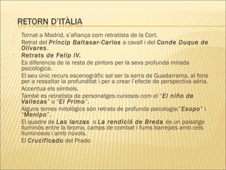  Tornat a Madrid, s’afiança com retratista de la Cort.
 Retrat del Príncip Baltasar-Carlos a cavall i del Conde Duque de
Olivares.
 Retrats de Felip IV.
Es diferencia de la resta de pintors per la seva profunda mirada
psicològica.
El seu únic recurs escenogràfic sol ser la serra de Guadarrama, al fons
per a ressaltar la profunditat i per a crear l’efecte de perspectiva aèria.
Accentua els símbols.
 També es retratista de personatges curiosos com el “El niño de
Vallecas” o “El Primo”.
Alguns temes mitològics són retrats de profunda psicologia:”Esopo” i
“Menipo”.
El quadre de Las lanzas o La rendició de Breda és un paisatge
lluminós entre la broma, camps de combat i fums barrejats amb cels
lluminosos i amb núvols.
 El Crucificado del Prado
 