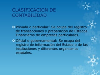 CLASIFICACION DE
CONTABILIDAD
 Privada o particular: Se ocupa del registro
de transacciones y preparación de Estados
Financieros de empresas particulares.
 Oficial o gubernamental: Se ocupa del
registro de información del Estado o de las
instituciones y diferentes organismos
estatales.
 