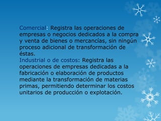 Comercial: Registra las operaciones de
empresas o negocios dedicados a la compra
y venta de bienes o mercancías, sin ningún
proceso adicional de transformación de
éstas.
Industrial o de costos: Registra las
operaciones de empresas dedicadas a la
fabricación o elaboración de productos
mediante la transformación de materias
primas, permitiendo determinar los costos
unitarios de producción o explotación.
 