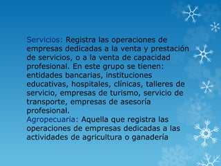 Servicios: Registra las operaciones de
empresas dedicadas a la venta y prestación
de servicios, o a la venta de capacidad
profesional. En este grupo se tienen:
entidades bancarias, instituciones
educativas, hospitales, clínicas, talleres de
servicio, empresas de turismo, servicio de
transporte, empresas de asesoría
profesional.
Agropecuaria: Aquella que registra las
operaciones de empresas dedicadas a las
actividades de agricultura o ganadería
 