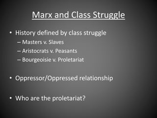 Marx and Class Struggle
• History defined by class struggle
– Masters v. Slaves
– Aristocrats v. Peasants
– Bourgeoisie v. Proletariat
• Oppressor/Oppressed relationship
• Who are the proletariat?
 