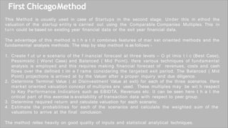 First ChicagoMethod
This Method is usually used in case of Startups in the second stage. Under this m ethod the
valuation of the startup entity is carried out using the Comparable Companies Multiples. This in
turn could be based on existing year financial data or the exit year financial data.
The advantage of this method is t h a t it combines features of mar ket oriented methods and the
fundamental analysis methods. The step by step method is as follows:-
1. Create f ut ur e scenario of the f inancial forecast at three levels – O pt imis t i c (Best Case),
Pessimistic ( Worst Case) and Balanced ( Mid Point). tfere various techniques of fundamental
analysis is employed and this requires making financial forecast of revenues, costs and cash
flows over the defined t im e f rame considering the targeted exit period. The Balanced ( Mid
Point) projections is arrived at by the Valuer after a proper inquiry and due diligence.
2. Determine Terminal Value ( at Disinvestment Value at exit) for each of the three scenarios. tfere
market oriented valuation concept of multiples are used. These multiples may be wit h respect
to Key Performance Indicators such as EBIDTA, Revenues etc. It can be seen here t h a t the
critical part of this exercise is availability of transaction data with respect to peer group.
3. Determine required return and calculate valuation for each scenario.
4. Estimate the probabilities for each of the scenarios and calculate the weighted sum of the
valuations to arrive at the final conclusion.
The method relies heavily on good quality of inputs and statistical analytical techniques.
 