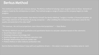 Berkus Method
This method is meant for pre revenue startup. The Berkus method of valuing a start-up gives value to those elements of
progress made by the entrepreneur or team. The method assigns a range of values as the company begins to make
progress
According to a super angel investor, Dave Berkus himself, the Berkus Method, “assigns a number, a financial valuation, to
each major element of risk faced by all young companies — after crediting the entrepreneur some basic value for the
quality and potential of the idea itself.”
“Pre-revenue, I do not trust projections, even discounted projections.” — Dave Berkus
The Berkus Method uses both qualitative and quantitative factors to calculate valuation based on five elements:
• Sound Idea (basic value)
• Prototype (reduces technology risk)
• Quality Management Team (reduces execution risk)
• Strategic Relationships (reduces market risk)
• Product Rollout or Sales (reduces production risk)
But the Berkus Method doesn’t stop with just qualitative drivers — the valuer must assign a monetary value to each.
 