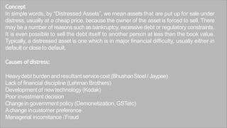 Concept
In simple words, by “Distressed Assets”, we mean assets that are put up for sale under
distress, usually at a cheap price, because the owner of the asset is forced to sell. There
may be a number of reasons such as bankruptcy, excessive debt or regulatory constraints.
It is even possible to sell the debt itself to another person at less than the book value.
Typically, a distressed asset is one which is in major financial difficulty, usually either in
default or closeto default.
Causes ofdistress:
Heavydebt burden andresultant servicecost (BhushanSteel/ Jaypee)
Lack of financial discipline (Lehman Brothers)
Developmentof newtechnology (Kodak)
Poor investment decision
Changein government policy (Demonetization,GSTetc)
Achange incustomer preference
Managerial incomitance /Fraud
 