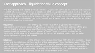 Cost approach – liquidationvalue concept
IVS 104, dealing with “Bases of Value” defines “ Liquidation Value” as the amount that would be
realized when an asset or group of assets are sold on a piecemeal basis, t h a t is w i t h o u t
consideration of benefits (or detriments) associated wi t h a going-concern business. Liquidation
value can be either in an orderly t ransaction wi t h a typical marketing period or in a forced
transaction wi t h a shortened marketing period and a valuer must disclose whether an orderly
or forced transaction is assumed.
O
r
d
r
y
L
q
u
d
a
i
o
n
V
a
u
e
l
:
t
i
l
e The orderly liquidation value (OLV) is typically included in an
appraisal of hard tangible assets (i.e. Machinery / equipment etc). It is an estimate of the gross
amount that the tangible assets would fetch in an auction-style liquidation with the seller
needing to sell the assets on an “as-is, where- is” basis. The term, orderly, implies that the
liquidation would allow for a reasonable time to identify all available buyers, and the seller
would have control of the sale process.
F
o
c
d
L
q
u
d
a
i
o
n
V
a
u
e
l
t
i
e
r : Unlike OLV, in Forced Liquidation Value (FLV), the first available buyer
is used and the seller does not have control of the sale process. Forced liquidation value (FLV) is the
amount of money that a company will receive if it sold its assets in an auction immediately. The
idea behind this FLV is to get an estimate of the financial position of the company in the worst
possible situation and circumstances. It is based on the assumption that the business will sell its
assets in the quickest time possible, which will usually lead to a low price.
 