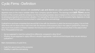 Cyclic Firms -Definition
The firms which move in tandem with economy’s ups and downs are called cyclical firms. Their business value
depends more on the macro variable rather than company specific factors. The earnings and cash flows are the
function of the current cycle the company is in the forecasting business value in based on the current numbers may lead
to erroneous projections and incorrect valuation. For example the share price of an oil company highly depends on crude
oil prices.Thesefluctuations in economylead to volatile cashflows andearnings.
Cyclicalfirms arethose companiesthat riseandfall in line with the direction in which the economy isgoing. It isnot that
other firms will not showariseor fall in line with the direction of the economy. But in the caseof cyclical firms, there isa
very muchmore positivecorrelation between the fortunes of acyclical firm and the economy than in the caseof other
firms.Thequestionsthen are:-
• Arewe supposed to treat the cyclical firms differently comparedto other firms?
• Whether we aresupposed to apply different valuationapproaches, methods and techniques when we arevaluing a
cyclical firm?
Main characteristics of cyclic firms
- Cyclic firm are at mercy of the economic
- Volatility in cashflow andearning
 
