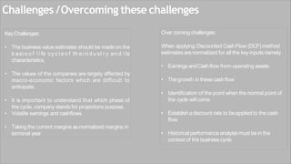 Challenges /Overcoming these challenges
KeyChallenges:
• The business value estimates should be made on the
b asi s o f l i fe cy c l e o f th e i n d u st r y an d i ts
characteristics.
• The values of the companies are largely affected by
macro-economic factors which are difficult to
anticipate.
• It is important to understand that which phase of
the cycle, company stands for projections purpose.
• Volatile earnings and cashflows
• Taking the current margins asnormalized margins in
terminal year
Over coming challenges:
When applying Discounted CashFlow (DCF) method
estimatesarenormalized for all the keyinputs namely
• Earnings andCashflow from operating assets
• Thegrowth in thesecashflow
• Identification of the point when the normal point of
the cycle willcome
• Establishadiscount rate to beappliedto the cash
flow
• Historicalperformanceanalysismust bein the
context of the businesscycle
 