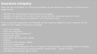 Insurancecompany
When we talk of Valuation for Insurance Coverage, we are referring to valuation at three distinct
stages namely :
• Valuation for the purpose of taking Insurance Coverage
• Updation of valuation from time to time during the time insurance cover is in force
• Valuation for the purpose of settlement of an insurance claim
From a corporate perspective, the following are the individual assets for which valuation will be
called for with respect to Insurance Coverage : -
• Land and building
• Plant and machinery
• Factory and office equipment's
• Agricultural assets
• Exploration and evaluation assets
• Vehicles
• Computers, PCs, laptops, tablets
• Electronic equipment's
• Inventories of Raw Materials, Work in Progress, Finished Goods, Consumable Stores and Spares,
Packing Materials stored at various locations, as also stocks / goods in transit
• Cash Balances including cash in transit
 