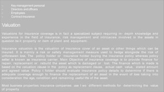 - Key management personal
- Directors andofficers
- Employees
- Contract insurance
Valuation
Valuations for insurance coverage is in fact a specialized subject requiring in- depth knowledge and
experience in the field of insurance, risk management and intricacies involved in the assets in
question be it property or item of plant and equipment.
Insurance valuation is the valuation of insurance cover of an asset or other things which can be
insured. It is mainly a risk or safety management measure used to hedge alongside the risk of
unforeseen loss. The policy holder or insurance holder buying the insurance policy whereas policy
seller is known as insurance carrier. Main Objective of insurance coverage is to provide finance for
repair, replacement or rebuild the asset which is damaged or lost. The finance which is made is
based on the valuation clause in the policy as replacement clause, actual cash value, stated amount
and agreed value. Policy t folder should evaluate insurance policy details to determine if there is
adequate coverage enough to finance the replacement of an asset in the event of loss taking into
consideration the age, condition and remaining useful life of the asset.
Most business properties insurance companies use t wo different methods for determining the value
of property
 