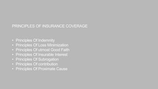 PRINCIPLES OF INSURANCE COVERAGE
• Principles Of Indemnity
• Principles Of Loss Minimization
• Principles Of utmost Good Faith
• Principles Of Insurable Interest
• Principles Of Subrogation
• Principles Of contribution
• Principles Of Proximate Cause
 