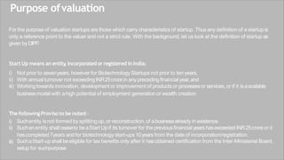 Purpose ofvaluation
For the purpose of valuation startups are those which carry characteristics of startup. Thus any definition of a startup is
only a reference point to the valuer and not a strict rule. With the background, let us look at the definition of startup as
given byDIPP
.
Start Up means an entity
, incorporated orregistered inIndia:
i) Not prior to sevenyears, however for BiotechnologyStartups not prior to ten years,
ii) With annualturnover not exceedingINR25crore in anyprecedingfinancialyear, and
iii) Workingtowards innovation, development or improvement of products or processesor services,or if it isascalable
businessmodel with ahigh potential of employment generation or wealth creation
ThefollowingProviso to be noted:-
iii)
i) Suchentity isnot formed by splitting up, or reconstruction, of abusinessalready in existence.
ii) Suchanentity shallceaseto beaStart Upif its turnover for the previousfinancialyears hasexceeded INR25croreor it
hascompleted 7years and for biotechnology start-ups10years from the date of incorporation/registration.
SuchaStart-up shallbeeligible for tax benefits only after it hasobtained certification from the Inter-Ministerial Board,
setup for suchpurpose
 