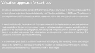 Valuation approach forstart-ups
Investing in startup companies comes with higher risk and higher returns due to their inherent uncertainty in
achieving future projections. As per study taken by Luis Villalobos and William H.(Bill)Payee, ”Angel Investors
typically realizeabout 85%of their total returnscomesfrom 15%of their total portfolio start-upcompanies.”
It ispertinentto look for the track recordof promotersalongwith the fundamentals of businessmodelsand
readinessof plans. It is evenmore important in caseof early stage start-up companies. Most of the startup
goesout of the businessin earlystagephase.For valuing suchcompanies,market approachispreferredas
there is no proof of business and financial projections are too optimistic or speculative at this stage. The
valuationisrevisedwith eachroundof financing.
It is said that for great ideas to succeed it needs more than anything else mentoring as well as funding in
stagesat the right time.At eachstageof funding the valuationwill needupdating.Inthe caseof aStartUp,
the valuationconsiderationswould bedifferent at eachof thesestages:-
 