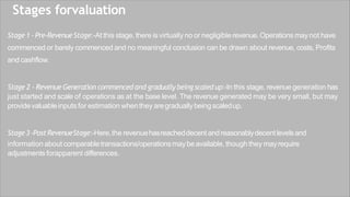 Stages forvaluation
Stage1 - Pre-RevenueStage:-At this stage,there is virtually no or negligible revenue.Operations maynot have
commenced or barely commenced and no meaningful conclusion can be drawn about revenue, costs, Profits
and cashflow.
Stage 2 - Revenue Generation commenced and gradually being scaled up:-In this stage, revenue generation has
just started and scale of operations as at the base level. The revenue generated may be very small, but may
providevaluableinputs for estimation whenthey aregraduallybeingscaledup.
Stage3-PostRevenueStage:-Here,the revenuehasreacheddecentandreasonablydecentlevelsand
information about comparabletransactions/operationsmaybeavailable, though they mayrequire
adjustments forapparent differences.
 