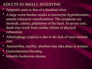 ADULTS IN SMALL INTESTINE
• Epigastric pain as that of a duodenal ulcer.
• A large worm burden results in microcytic hypochromatic
anemia (character manifestation). The symptoms are
lassitude, edema, palpitation of the heart. In severe case,
death may result from cardiac failure or physical
exhaustion.
• Allotriophagy (orpica) is due to the lack of trace element
iron .
• Amenorrhea, sterility, abortion may take place in women.
• Gastrointestinal bleeding
• Infantile hookworm disease
 