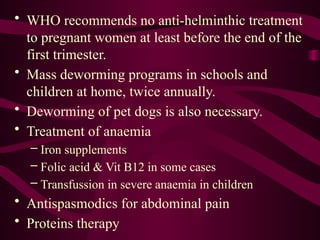 • WHO recommends no anti-helminthic treatment
to pregnant women at least before the end of the
first trimester.
• Mass deworming programs in schools and
children at home, twice annually.
• Deworming of pet dogs is also necessary.
• Treatment of anaemia
– Iron supplements
– Folic acid & Vit B12 in some cases
– Transfussion in severe anaemia in children
• Antispasmodics for abdominal pain
• Proteins therapy
 