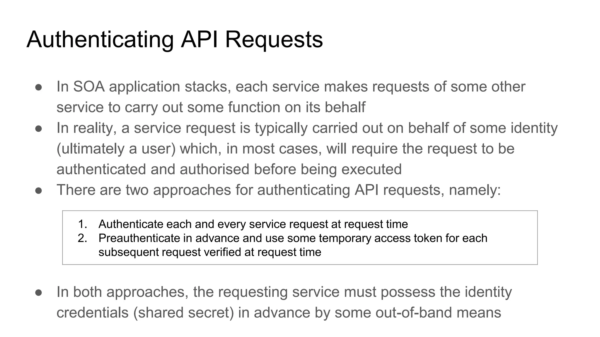 Authenticating API Requests
● In SOA application stacks, each service makes requests of some other
service to carry out some function on its behalf
● In reality, a service request is typically carried out on behalf of some identity
(ultimately a user) which, in most cases, will require the request to be
authenticated and authorised before being executed
● There are two approaches for authenticating API requests, namely:
● In both approaches, the requesting service must possess the identity
credentials (shared secret) in advance by some out-of-band means
1. Authenticate each and every service request at request time
2. Preauthenticate in advance and use some temporary access token for each
subsequent request verified at request time
 