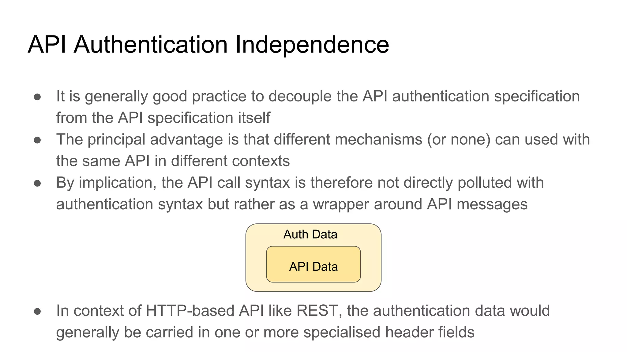 API Authentication Independence
● It is generally good practice to decouple the API authentication specification
from the API specification itself
● The principal advantage is that different mechanisms (or none) can used with
the same API in different contexts
● By implication, the API call syntax is therefore not directly polluted with
authentication syntax but rather as a wrapper around API messages
● In context of HTTP-based API like REST, the authentication data would
generally be carried in one or more specialised header fields
Auth Data
API Data
 